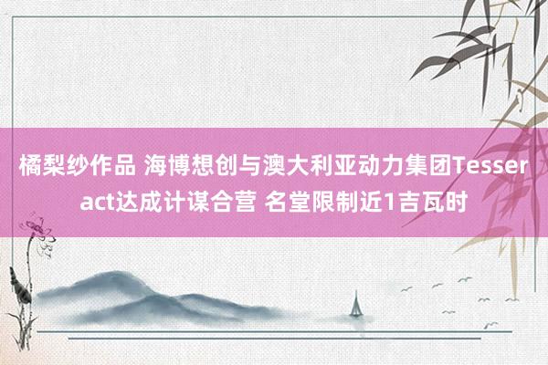 橘梨纱作品 海博想创与澳大利亚动力集团Tesseract达成计谋合营 名堂限制近1吉瓦时