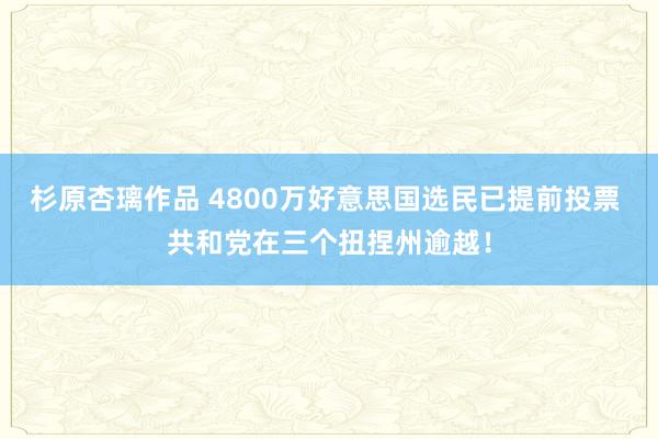 杉原杏璃作品 4800万好意思国选民已提前投票 共和党在三个扭捏州逾越！