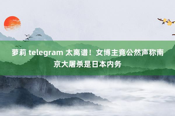 萝莉 telegram 太离谱！女博主竟公然声称南京大屠杀是日本内务