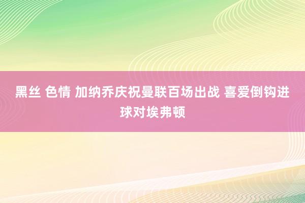 黑丝 色情 加纳乔庆祝曼联百场出战 喜爱倒钩进球对埃弗顿