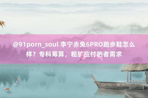 @91porn_soul 李宁赤兔6PRO跑步鞋怎么样？专科筹算，粗犷应付跑者需求