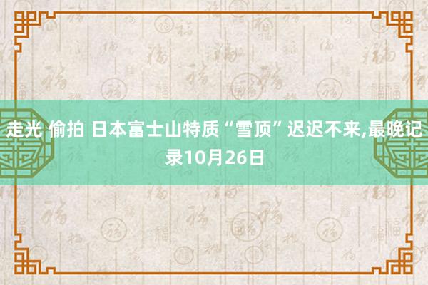 走光 偷拍 日本富士山特质“雪顶”迟迟不来，最晚记录10月26日