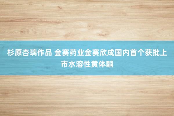 杉原杏璃作品 金赛药业金赛欣成国内首个获批上市水溶性黄体酮