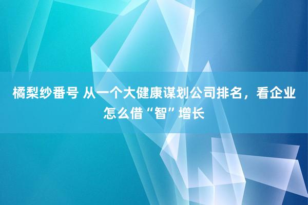 橘梨纱番号 从一个大健康谋划公司排名，看企业怎么借“智”增长