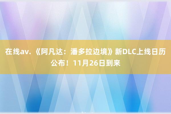 在线av. 《阿凡达：潘多拉边境》新DLC上线日历公布！11月26日到来