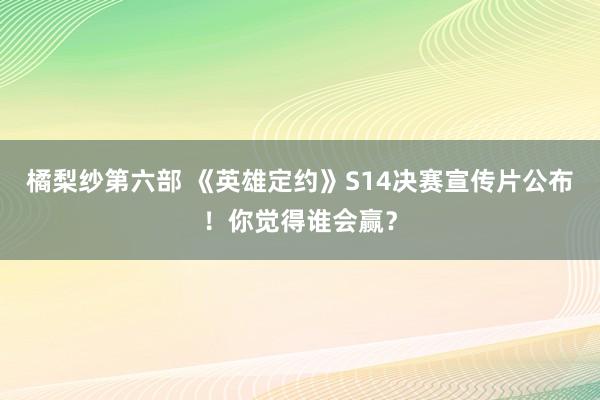 橘梨纱第六部 《英雄定约》S14决赛宣传片公布！你觉得谁会赢？