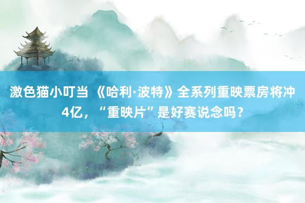 激色猫小叮当 《哈利·波特》全系列重映票房将冲4亿，“重映片”是好赛说念吗？