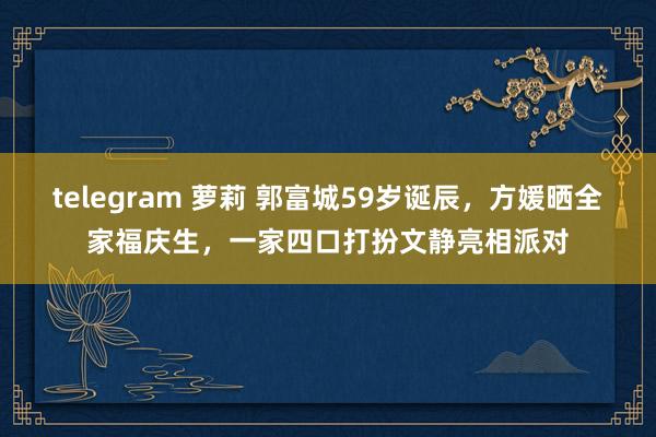 telegram 萝莉 郭富城59岁诞辰，方媛晒全家福庆生，一家四口打扮文静亮相派对