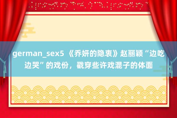 german_sex5 《乔妍的隐衷》赵丽颖“边吃边哭”的戏份，戳穿些许戏混子的体面