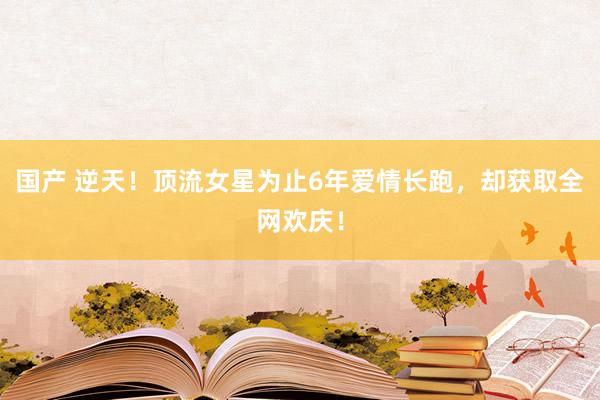 国产 逆天！顶流女星为止6年爱情长跑，却获取全网欢庆！