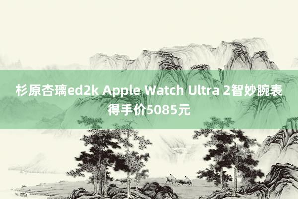 杉原杏璃ed2k Apple Watch Ultra 2智妙腕表得手价5085元