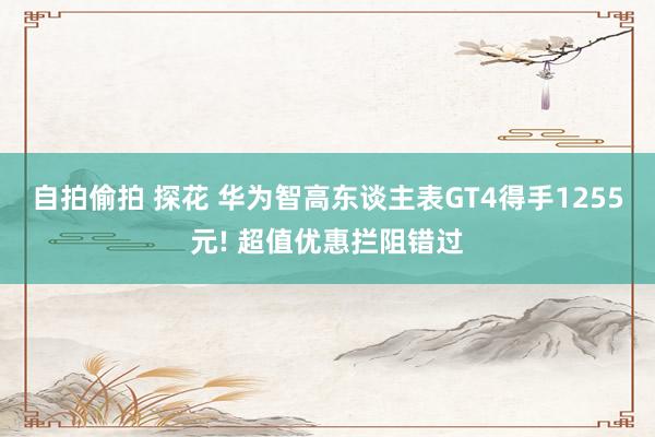 自拍偷拍 探花 华为智高东谈主表GT4得手1255元! 超值优惠拦阻错过