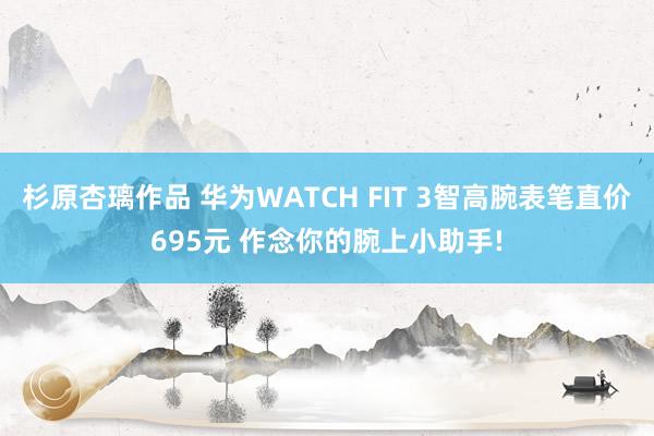 杉原杏璃作品 华为WATCH FIT 3智高腕表笔直价695元 作念你的腕上小助手!