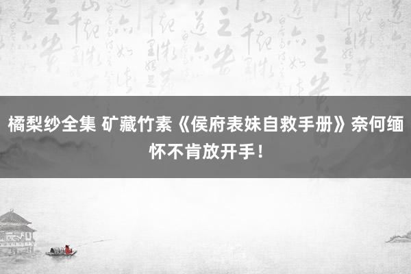 橘梨纱全集 矿藏竹素《侯府表妹自救手册》奈何缅怀不肯放开手！