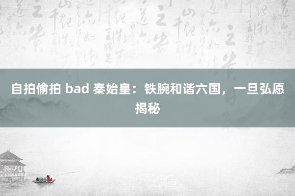 自拍偷拍 bad 秦始皇：铁腕和谐六国，一旦弘愿揭秘