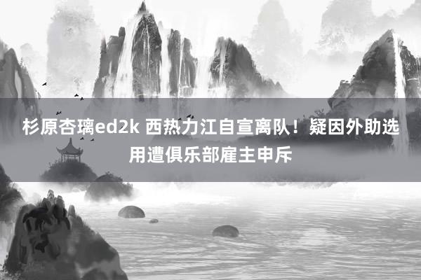 杉原杏璃ed2k 西热力江自宣离队！疑因外助选用遭俱乐部雇主申斥