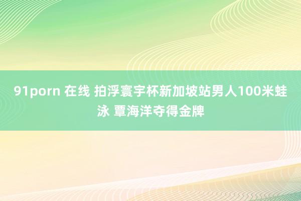 91porn 在线 拍浮寰宇杯新加坡站男人100米蛙泳 覃海洋夺得金牌