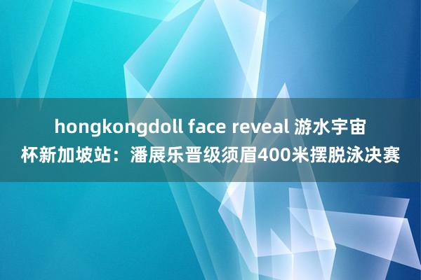 hongkongdoll face reveal 游水宇宙杯新加坡站：潘展乐晋级须眉400米摆脱泳决赛