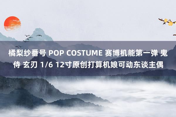 橘梨纱番号 POP COSTUME 赛博机能第一弹 鬼侍 玄刃 1/6 12寸原创打算机娘可动东谈主偶