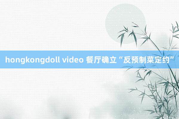 hongkongdoll video 餐厅确立“反预制菜定约”