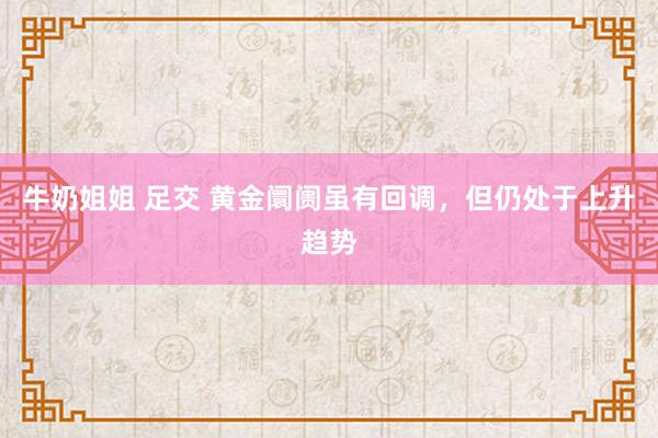 牛奶姐姐 足交 黄金阛阓虽有回调，但仍处于上升趋势