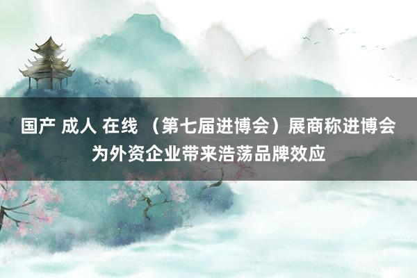 国产 成人 在线 （第七届进博会）展商称进博会为外资企业带来浩荡品牌效应