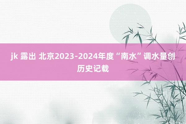 jk 露出 北京2023-2024年度“南水”调水量创历史记载