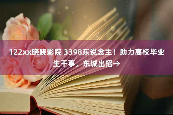 122xx晓晓影院 3398东说念主！助力高校毕业生干事，东城出招→