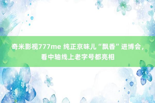 奇米影视777me 纯正京味儿“飘香”进博会，看中轴线上老字号都亮相