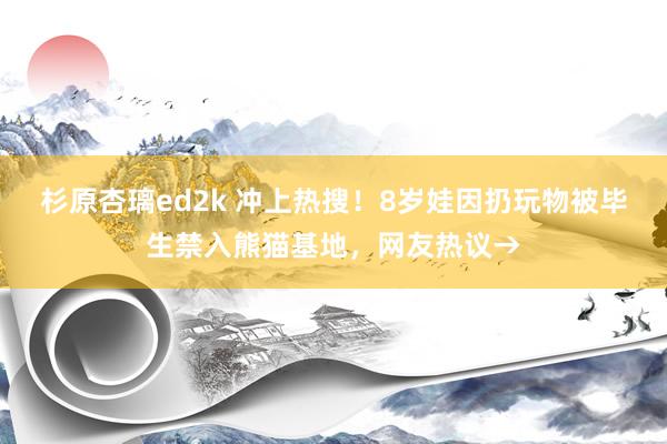 杉原杏璃ed2k 冲上热搜！8岁娃因扔玩物被毕生禁入熊猫基地，网友热议→