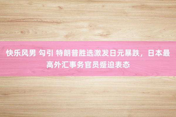 快乐风男 勾引 特朗普胜选激发日元暴跌，日本最高外汇事务官员蹙迫表态