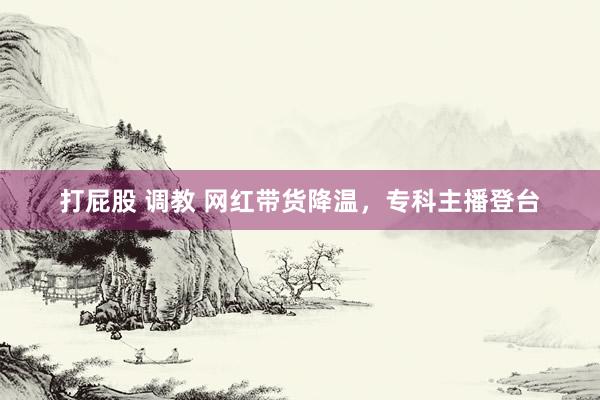 打屁股 调教 网红带货降温，专科主播登台