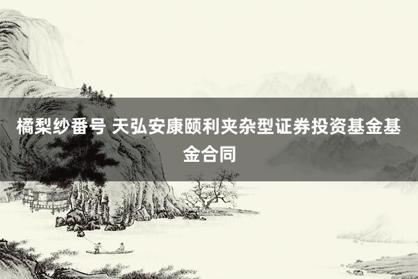 橘梨纱番号 天弘安康颐利夹杂型证券投资基金基金合同