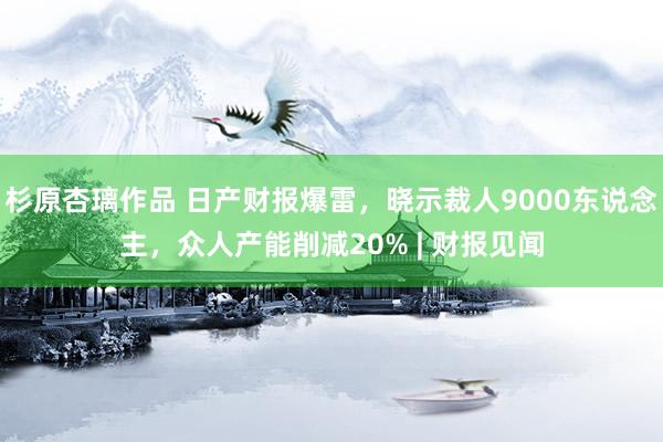 杉原杏璃作品 日产财报爆雷，晓示裁人9000东说念主，众人产能削减20% | 财报见闻