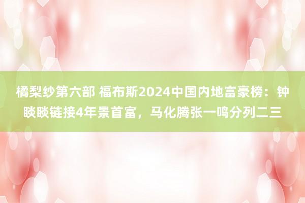 橘梨纱第六部 福布斯2024中国内地富豪榜：钟睒睒链接4年景首富，马化腾张一鸣分列二三