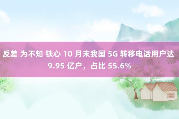 反差 为不知 铁心 10 月末我国 5G 转移电话用户达 9.95 亿户，占比 55.6%