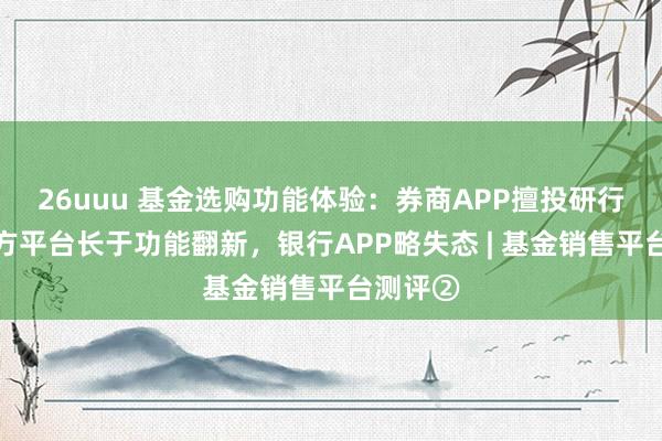 26uuu 基金选购功能体验：券商APP擅投研行状，三方平台长于功能翻新，银行APP略失态 | 基金销售平台测评②