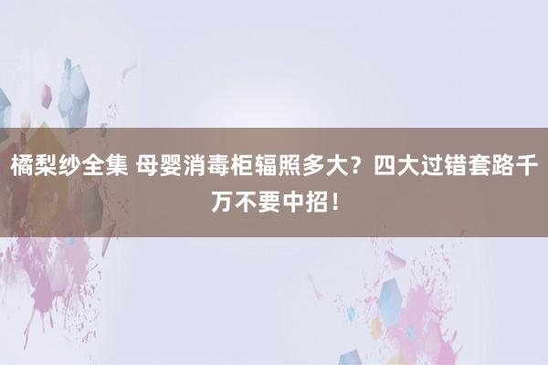 橘梨纱全集 母婴消毒柜辐照多大？四大过错套路千万不要中招！