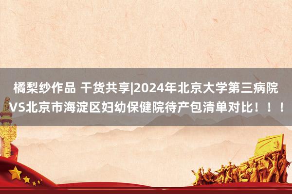 橘梨纱作品 干货共享|2024年北京大学第三病院VS北京市海淀区妇幼保健院待产包清单对比！！！