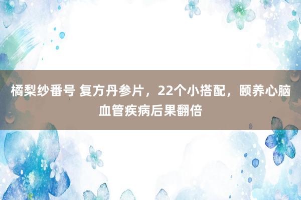 橘梨纱番号 复方丹参片，22个小搭配，颐养心脑血管疾病后果翻倍