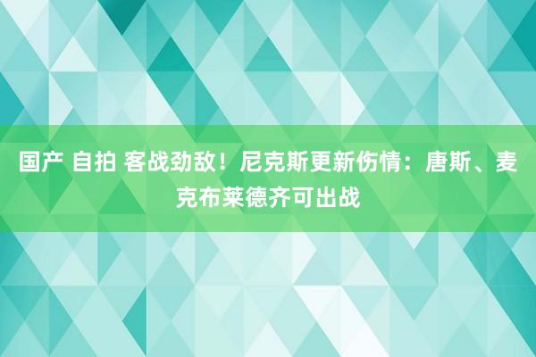 国产 自拍 客战劲敌！尼克斯更新伤情：唐斯、麦克布莱德齐可出战