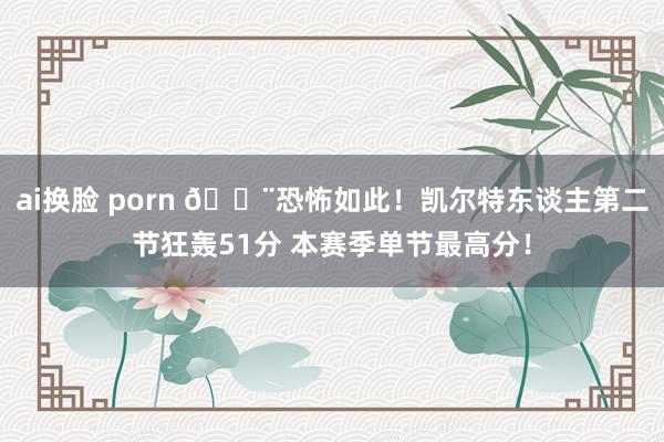 ai换脸 porn 😨恐怖如此！凯尔特东谈主第二节狂轰51分 本赛季单节最高分！