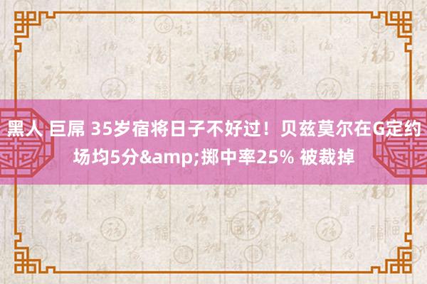 黑人 巨屌 35岁宿将日子不好过！贝兹莫尔在G定约场均5分&掷中率25% 被裁掉