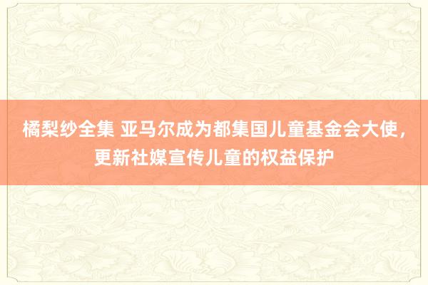 橘梨纱全集 亚马尔成为都集国儿童基金会大使，更新社媒宣传儿童的权益保护