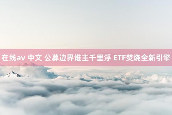 在线av 中文 公募边界谁主千里浮 ETF焚烧全新引擎