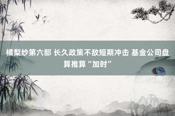 橘梨纱第六部 长久政策不敌短期冲击 基金公司盘算推算“加时”