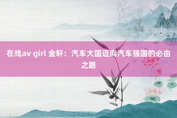 在线av girl 金轩：汽车大国迈向汽车强国的必由之路