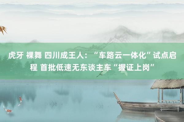 虎牙 裸舞 四川成王人：“车路云一体化”试点启程 首批低速无东谈主车“握证上岗”