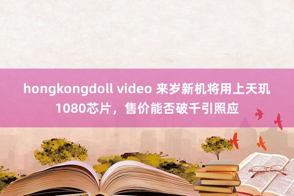 hongkongdoll video 来岁新机将用上天玑1080芯片，售价能否破千引照应