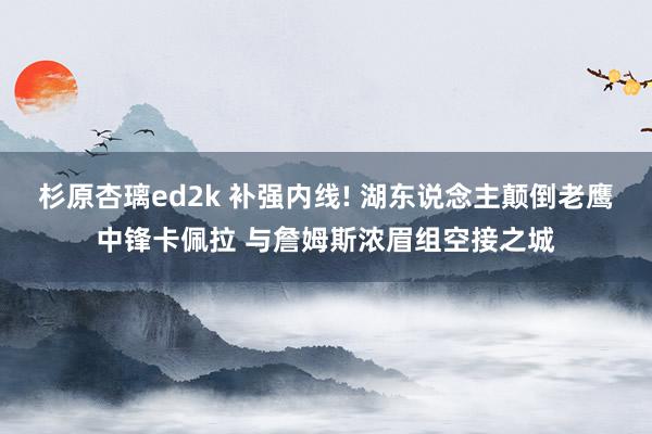 杉原杏璃ed2k 补强内线! 湖东说念主颠倒老鹰中锋卡佩拉 与詹姆斯浓眉组空接之城